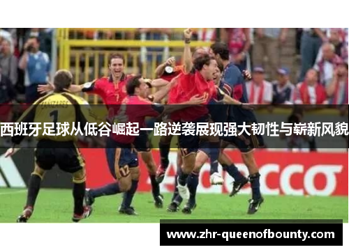 西班牙足球从低谷崛起一路逆袭展现强大韧性与崭新风貌