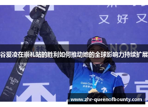 谷爱凌在崇礼站的胜利如何推动她的全球影响力持续扩展 谷爱凌在崇礼站的胜利如何推动她的全球影响力持续扩展