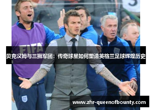 贝克汉姆与三狮军团：传奇球星如何塑造英格兰足球辉煌历史