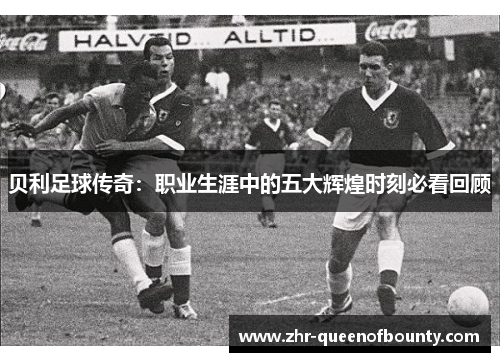 贝利足球传奇:职业生涯中的五大辉煌时刻必看回顾 贝利足球传奇:职业生涯中的五大辉煌时刻必看回顾