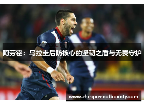 阿劳霍:乌拉圭后防核心的坚韧之盾与无畏守护 阿劳霍:乌拉圭后防核心的坚韧之盾与无畏守护