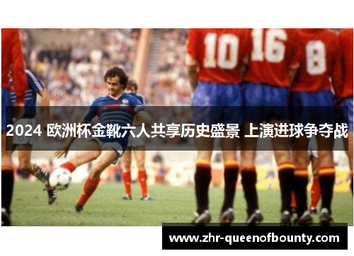 2024 欧洲杯金靴六人共享历史盛景 上演进球争夺战 2024 欧洲杯金靴六人共享历史盛景 上演进球争夺战