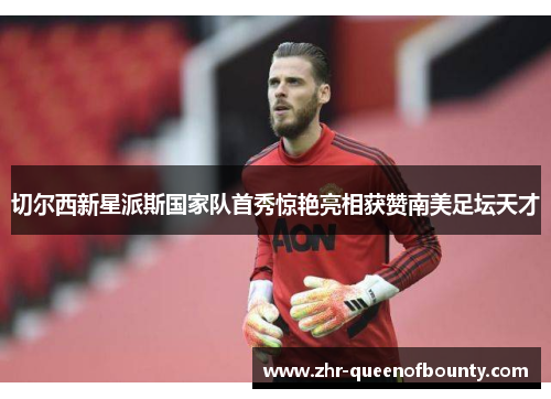 切尔西新星派斯国家队首秀惊艳亮相获赞南美足坛天才