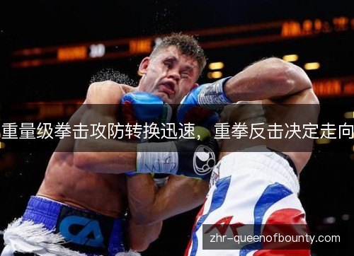 重量级拳击攻防转换迅速,重拳反击决定走向 重量级拳击攻防转换迅速,重拳反击决定走向